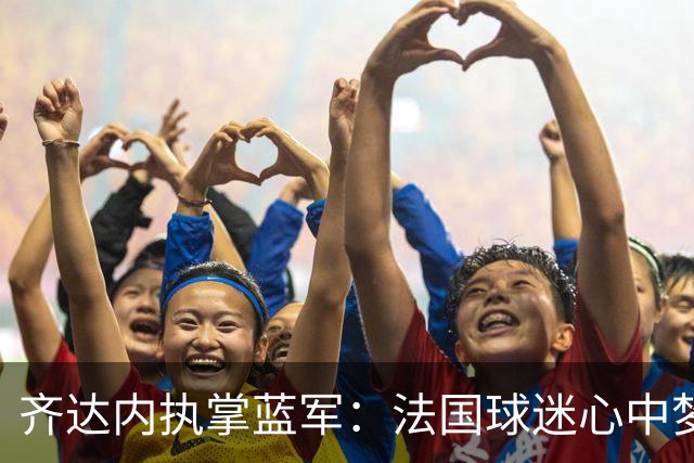 齐达内执掌蓝军：法国球迷心中梦幻的“足球王子”归来！